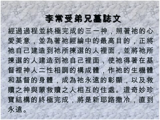 李常受弟兄墓誌文 經過過程並終極完成的三一神，照著祂的心愛美意，並為著祂經綸中的最高目的，正將祂自己建造到祂所揀選的人裡面，並將祂所揀選的人建造到祂自己裡面，使祂得著在基督裡神人二性相調的構成體，作祂的生機體和基督的身體，成為祂永遠的彰顯，以及救贖之神與蒙救贖之人相互的住處。這奇妙珍寶結構的終極完成，將是新耶路撒冷，直到永遠。 