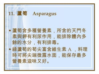 11.  蘆筍  Asparagus   蘆筍含多種營養素，所含的天門冬素與鉀有利尿作用，能排除體內多餘的水分，有利排毒。 綠蘆荀的荀尖富含維生素 A ，料理時可將尖端微露水面，能保存最多營養素滋味又好。   