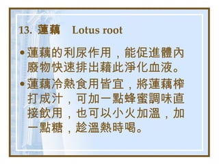 13.  蓮藕  Lotus root   蓮藕的利尿作用，能促進體內廢物快速排出藉此淨化血液。 蓮藕冷熱食用皆宜，將蓮藕榨打成汁，可加一點蜂蜜調味直接飲用，也可以小火加溫，加一點糖，趁溫熱時喝。   