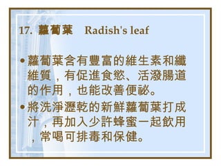 17.  蘿蔔葉  Radish's leaf   蘿蔔葉含有豐富的維生素和纖維質，有促進食慾、活潑腸道的作用，也能改善便祕。 將洗淨瀝乾的新鮮蘿蔔葉打成汁，再加入少許蜂蜜一起飲用，常喝可排毒和保健。   