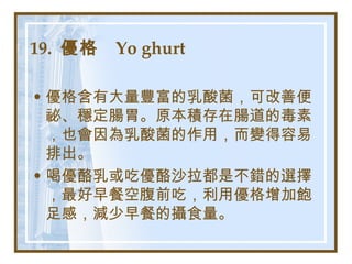 19.  優格  Yo ghurt   優格含有大量豐富的乳酸菌，可改善便祕、穩定腸胃。原本積存在腸道的毒素，也會因為乳酸菌的作用，而變得容易排出。 喝優酪乳或吃優酪沙拉都是不錯的選擇，最好早餐空腹前吃，利用優格增加飽足感，減少早餐的攝食量。   