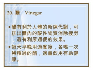 20.  醋  Vinegar   醋有利於人體的新陳代謝，可排出體內的酸性物質消除疲勞，還有利尿通便的效果。 每天早晚用過餐後，各喝一次稀釋過的醋，適量飲用有助健康。 