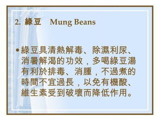 2.  綠豆  Mung Beans   綠豆具清熱解毒、除濕利尿、消暑解渴的功效，多喝綠豆湯有利於排毒、消腫，不過煮的時間不宜過長，以免有機酸、維生素受到破壞而降低作用。   