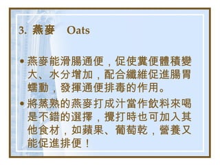 3.  燕麥  Oats   燕麥能滑腸通便，促使糞便體積變大、水分增加，配合纖維促進腸胃蠕動，發揮通便排毒的作用。 將蒸熟的燕麥打成汁當作飲料來喝是不錯的選擇，攪打時也可加入其他食材，如蘋果、葡萄乾，營養又能促進排便！   