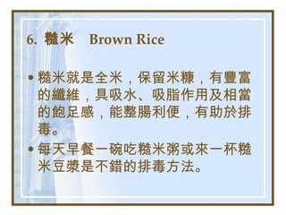 6.  糙米  Brown Rice   糙米就是全米，保留米糠，有豐富的纖維，具吸水、吸脂作用及相當的飽足感，能整腸利便，有助於排毒。 每天早餐一碗吃糙米粥或來一杯糙米豆漿是不錯的排毒方法。   