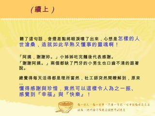聽了這句話，含煙差點將眼淚噴了出來，心想是 怎樣的人世滄桑，造就如此早熟又懂事的靈魂啊！ 「阿姨，謝謝妳。」小姊姊吃完麵後代表感謝。 「謝謝阿姨。」兩個都缺了門牙的小男生也口齒不清的跟著說。 總覺得每天活得都是理所當然，社工師突然間瞭解到，原來… 懂得感謝與珍惜，竟然可以這樣令人為之一振、感覺到『幸福』與『快樂』！ ( 續上 )   