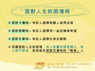 ` 面對人生的困境時 ` 面對卡債時─有的人選擇殺親人後再自殺   面對情變時─有的人選擇用一盆炭燒掉希望 面對失業時─有的人選擇全家走絕路 同樣面對人生的困境， 有人依舊活得很開心、有人卻不想活 ，差別就在 面對厄運時的『態度』 上 