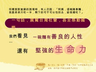 同樣面對貧窮的困境時，有人仍說：「阿姨，這碗陽春麵，我跟弟弟只吃一半，剩下的可不可以包回去，給爸媽吃？」 我們 看見 … 一碗麵有 善良的人性 還有 一句話，震驚台灣社會，甚至感動國際  堅強的 生 命 力 