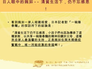 日人眼中的婉如 -- 清貧生活下，仍不忘感恩！ 看到婉如一家人相親相愛，日本記者對『一碗陽春麵』的採訪所下的結論是： 「清貧生活下仍不忘感恩，小孩子們也因為傳承了這種家教，以共享一碗陽春麵的精神回饋於父母，這種 來自家人最溫馨的支持，正是婉如在與末期癌症奮戰中，唯一所能依靠的幸福 啊！」   