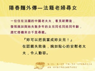 陽春麵外傳—法籍老婦尋女 一位住在法國的中國老太太，看見新聞後， 發現婉如與她失散多年的女兒同名同姓同年齡， 趕忙搭機來台千里尋親。 『妳可以把我當成妳女兒！』 在認親失敗後，婉如貼心的安慰老太太，令人動容。 