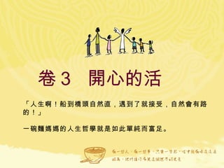 卷３  開心的活  「人生啊！船到橋頭自然直，遇到了就接受，自然會有路的！」 一碗麵媽媽的人生哲學就是如此單純而富足。  