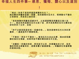 幸福人生四件事─感恩、懺悔、關心以及道別！ 「婉如！妳是不是很想當面感謝妳先生？」 婉如聽到周醫師這麼一提醒，就把臉朝向伍先生，眼睛動也不動的正視著他，然後很正經的說：  「我很感謝你照顧我這麼多年，以後還要幫我照顧這五個小孩子！」婉如突然這麼向伍先生說了後，原本很高興的伍先生聽到後卻突然哭了出來，並說： 「妳不必跟我說這些啦！我會的啦…」說到這裡時伍先生哭的更厲害，一邊直接用手擦著眼淚。 「不要哭！男孩子不要哭！」看到伍先生如此反應，婉如卻很鎮靜的強忍住情緒，刻意用很平穩的聲音跟伍先生說。 「沒關係！悲傷的時候，想哭就可以哭，妳要讓他哭才好，我悲傷的時候也都會哭的，這樣身體才會健康喔。」周醫師在旁邊輕聲的跟婉如說。 
