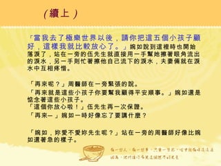 「 當我去了極樂世界以後，請你把這五個小孩子顧好，這樣我就比較放心了。 」 婉如說到這裡時也開始落淚了，站在一旁的伍先生就直接用一手幫她擦著眼角流出的淚水，另一手則忙著擦他自己流下的淚水，夫妻倆就在淚水中互相疼惜。   「再來呢？」周醫師在一旁緊張的說。 「再來就是這些小孩子你要幫我顧得平安順事。」婉如還是惦念著這些小孩子。  「這個你放心啦！」伍先生再一次保證。 「再來─」婉如一時好像忘了要講什麼？ 「婉如，妳愛不愛妳先生呢？」站在一旁的周醫師好像比婉如還著急的樣子。 ( 續上 )   