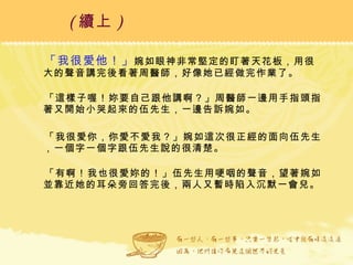 「我很愛他！」 婉如眼神非常堅定的盯著天花板，用很大的聲音講完後看著周醫師，好像她已經做完作業了。 「這樣子喔！妳要自己跟他講啊？」周醫師一邊用手指頭指著又開始小哭起來的伍先生，一邊告訴婉如。 「我很愛你，你愛不愛我？」婉如這次很正經的面向伍先生，一個字一個字跟伍先生說的很清楚。 「有啊！我也很愛妳的！」伍先生用哽咽的聲音，望著婉如並靠近她的耳朵旁回答完後，兩人又暫時陷入沉默一會兒。 ( 續上 )   