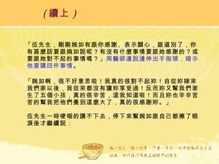 「伍先生，剛剛婉如有跟你感謝、表示關心，跟道別了，你有甚麼話要跟婉如說呢？有沒有什麼事情要跟她感謝的？或要跟她對不起的事情嗎？」 周醫師邊說邊伸出手指頭，暗示他要講四件事情 。 「婉如啊，很不好意思啦！我真的很對不起妳！自從妳嫁來我們家以後，我從來都沒有讓妳享受過！反而妳又幫我們家生了五個小孩，真的很辛苦，這我知道啦！而且妳也辛辛苦苦的幫我把他們養到這麼大了，真的很感謝妳。」 伍先生一時哽咽的講不下去，停下來幫婉如跟自己都擦了眼淚後才繼續說： ( 續上 )   