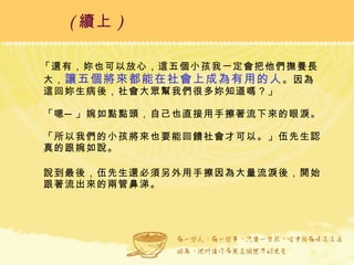 「還有，妳也可以放心，這五個小孩我一定會把他們撫養長大， 讓五個將來都能在社會上成為有用的人 。因為這回妳生病後，社會大眾幫我們很多妳知道嗎？」 「嗯─」婉如點點頭，自己也直接用手擦著流下來的眼淚。 「所以我們的小孩將來也要能回饋社會才可以。」伍先生認真的跟婉如說。 說到最後，伍先生還必須另外用手擦因為大量流淚後，開始跟著流出來的兩管鼻涕。  ( 續上 )   