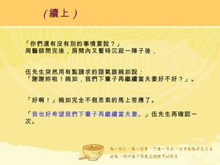 「你們還有沒有別的事情要說？」 周醫師問完後，房間內又暫時沉寂一陣子後， 伍先生突然用有點請求的語氣跟婉如說： 「謝謝妳啦！婉如，我們下輩子再繼續當夫妻好不好？」。 「好啊！」婉如完全不假思索的馬上答應了。 「 我也好希望我們下輩子再繼續當夫妻。 」伍先生再確認一次。 ( 續上 )   