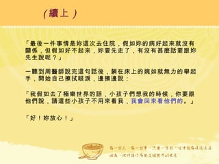 「最後一件事情是妳這次去住院，假如妳的病好起來就沒有關係，但假如好不起來，妳要先走了，有沒有甚麼話要跟妳先生說呢？」 一聽到周醫師說完這句話後，躺在床上的婉如就無力的舉起手，開始自己擦拭眼淚，邊擦邊說： 「我假如去了極樂世界的話，小孩子們想我的時候，你要跟他們說，請這些小孩子不用來看我， 我會回來看他們的 。」 「好！妳放心！」  ( 續上 )   