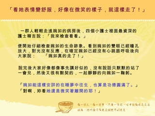 一群人輕輕走進婉如的病房後，四個小護士裡面最資深的護士韓吉說：「我來檢查看看。」 便開始仔細檢查婉如的生命跡象。看到婉如的雙眼已經瞳孔放大，對光沒有反應，在確定婉如已經沒有心跳跟呼吸後向大家說：  「婉如真的走了！」 說完後大家好像都像事先講好似的，沒有說話只默默的站了一會兒，然後又很有默契的，一起靜靜的向婉如一鞠躬。 「 婉如能這樣安詳的在睡夢中往生，也算是功德圓滿了。 」 「對啊，妳看 她還是微笑著離開的耶！ 」 「看她表情變舒服，好像在微笑的樣子，就這樣走了！」 