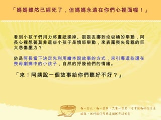 「媽媽雖然已經死了，但媽媽永遠在你們心裡面喔！」 看到小孩子們用力將畫紙揉掉、狠狠丟擲到垃圾桶的舉動，阿長心裡想著莫非這些小孩子是憤怒舉動，來表露喪失母親的巨大悲傷壓力？ 於是 阿長當下決定先利用繪本說故事的方式，來引導這些還在喪母劇痛中的小孩子 ，自然的抒發他們的情緒。 「來！阿姨說一個故事給你們聽好不好？」 
