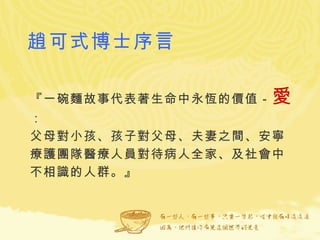 趙可式博士序言 『一碗麵故事代表著生命中永恆的價值－ 愛 ： 父母對小孩、孩子對父母、夫妻之間、安寧療護團隊醫療人員對待病人全家、及社會中不相識的人群。』  