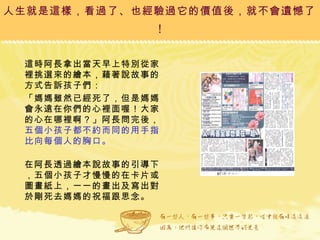 人生就是這樣，看過了、也經驗過它的價值後，就不會遺憾了 ! 這時阿長拿出當天早上特別從家裡挑選來的繪本，藉著說故事的方式告訴孩子們： 「媽媽雖然已經死了，但是媽媽會永遠在你們的心裡面喔！大家的心在哪裡啊？」阿長問完後， 五個小孩子都不約而同的用手指比向每個人的胸口。 在阿長透過繪本說故事的引導下，五個小孩子才慢慢的在卡片或圖畫紙上，一一的畫出及寫出對於剛死去媽媽的祝福跟思念。  