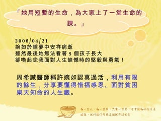 「她用短暫的生命，為大家上了一堂生命的課。」  2006/04/21  婉如於睡夢中安祥病逝 雖然最後她無法看著 5 個孩子長大 卻喚起您我面對人生缺憾時的堅毅與勇氣！  周希諴醫師稱許婉如認真過活， 利用有限的餘生，分享要懂得惜福感恩、面對貧困樂天知命的人生觀 。  