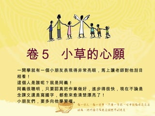 卷５  小草的心願  一開學就有一個小朋友表現得非常亮眼，馬上讓老師對他刮目相看！ 這個人是誰呢？就是阿義！ 阿義很聰明，只要認真把作業做好，進步得很快，現在不論是念課文還是寫國字，都愈來愈清楚漂亮了！ 小朋友們，要多向他學習喔。   