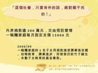 「這個社會，只要肯作的話，絕對餓不死的 ! 」  外界捐款逾 300 萬元，交由信託管理 一碗麵家庭每月固定支領 15000 元  2006/09 一碗麵家庭的 5 名子女用捐款接受課業後安親、幼稚教育，課業進步；而爸爸仍砍竹子維生，未動子女教育的基金善款。  