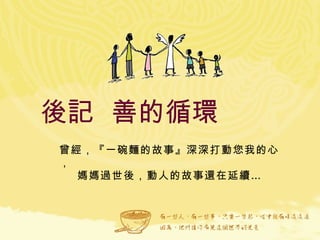 後記  善的循環  曾經，『一碗麵的故事』深深打動您我的心， 媽媽過世後，動人的故事還在延續… 
