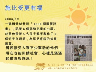 施比受更有福 2006/12  一碗麵爸爸參與『 1000 個圓夢計畫』，認養 6 個弱勢兒童的心願。於是他帶著 5 名孩子親手製作了 6 個竹子存錢筒，為罕見疾病的貧童圓夢。 曾經接受大眾不少幫助的他們， 現在也能回饋社會，心裡是滿滿的歡喜與感恩！ 