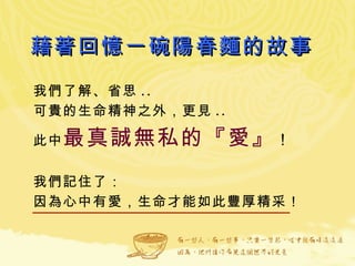 藉著回憶一碗陽春麵的故事 我們了解、省思 .. 可貴的生命精神之外，更見 .. 此中 最真誠無私的『愛』 ！ 我們記住了： 因為心中有愛，生命才能如此豐厚精采！  