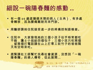 細說一碗陽春麵的感動 ..   有一個 46 歲直腸癌末期的病人 ( 主角 ) ，有多處骨轉移，因為腰痛難耐而來門診。 周醫師請她住院接受進一步的疼痛控制跟檢查。 住院中，大家發現她的三個小孩子似乎時常都吃不飽，護士小姐給四個包子；三個小孩只吃兩個，留兩個打電話請在山上打零工砍竹子的爸爸隔天有空時來吃。 趕緊請社工師幫忙找尋社會資源，沒想到「一碗陽春麵」的感人傳奇，從此展開… 