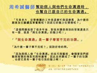幫助病人與他們生命溝通時， 也幫自己跟自己的生命溝通 。 「可是老大，安寧療護的工作是這麼忙與這麼累，為什麼您願意為它繼續孤軍奮戰呢？到底它的魅力在哪裡呢？」 「這個問題我想了很多年後，對我來講想得到的答案還是只有一個，就是『與生命溝通』的魅力吧！」 「 『與生命溝通』是一輩子學習不完的功課。 」 「為什麼一輩子學不完呢？」茹詩好奇的問。 「因為與病人做『生命溝通』的技巧與藝術，會隨著我們經驗與智慧的增長而與時遽增，因此自然變成了一輩子的功課，也使它具有一輩子吸引我的魅力啊！」 周希諴醫師 -- 