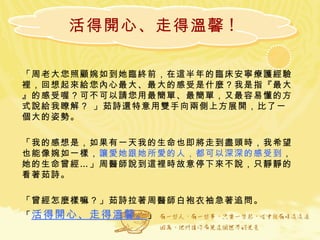 活得開心、走得溫馨 ! 「周老大您照顧婉如到她臨終前，在這半年的臨床安寧療護經驗裡，回想起來給您內心最大、最大的感受是什麼？我是指『最大』的感受喔？可不可以請您用最簡單、最簡單，又最容易懂的方式說給我瞭解？ 」茹詩還特意用雙手向兩側上方展開，比了一個大的姿勢。 「我的感想是，如果有一天我的生命也即將走到盡頭時，我希望也能像婉如一樣， 讓愛她跟她所愛的人，都可以深深的感受到 ，她的生命曾經…」周醫師說到這裡時故意停下來不說，只靜靜的看著茹詩。 「曾經怎麼樣嘛？」茹詩拉著周醫師白袍衣袖急著追問。 「 活得開心、走得溫馨。 」 