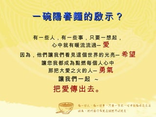 一碗陽春麵的啟示？ 有一些人，有一些事，只要一想起， 心中就有暖流流過─ 愛 因為，他們讓我們看見這個世界的光亮─ 希望 讓您我都成為點燃每個人心中 那把大愛之火的人─ 勇氣 讓我們一起  ~ 把愛傳出去 。 