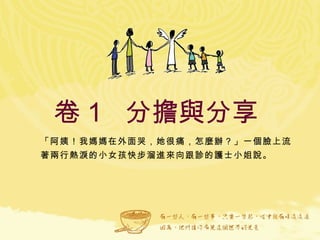 卷１  分擔與分享  「阿姨！我媽媽在外面哭，她很痛，怎麼辦？」一個臉上流著兩行熱淚的小女孩快步溜進來向跟診的護士小姐說。 