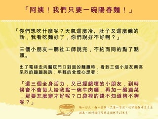 「你們想吃什麼呢？天氣這麼冷、肚子又這麼餓的話，我看吃麵好了，你們說好不好啊？」  三個小朋友一聽社工師說完，不約而同的點了點頭。  出了電梯走向醫院門口對面的麵攤時，看到三個小朋友興高采烈的蹦蹦跳跳，年輕的含煙心想著： 「這三個全身活力，又已經餓壞的小朋友，到時候會不會每人給我點一碗牛肉麵，再加一盤滷菜，那要怎麼辦才好呢？口袋裡的錢不知道夠不夠呢？」 「阿姨！我們只要一碗陽春麵！」 