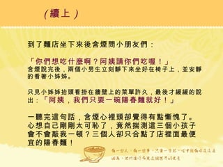到了麵店坐下來後含煙問小朋友們： 「你們想吃什麼啊？阿姨請你們吃喔！」 含煙說完後，兩個小男生立刻靜下來坐好在椅子上，並安靜的看著小姊姊。 只見小姊姊抬頭看掛在牆壁上的菜單許久，最後才緩緩的說出： 「阿姨，我們只要一碗陽春麵就好！」 一聽完這句話，含煙心裡頭卻覺得有點慚愧了。心想自己剛剛太可恥了，竟然揣測這三個小孩子會不會敲我一頓？三個人卻只合點了店裡面最便宜的陽春麵！ ( 續上 )   