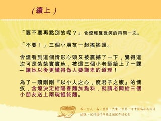 「要不要再點別的呢？」 含煙輕聲微笑的再問一次。 「不要！」三個小朋友一起搖搖頭。  含煙看到這個情形心頭又被震撼了一下，覺得這次可是紮紮實實地，被這三個小老師給上了一課─ 讓她以後更懂得做人要謙卑的道理 ！  為了一贖剛剛『以小人之心，度君子之腹』的愧疚， 含煙決定給陽春麵加點料，就請老闆給三個小朋友送上兩碗餛飩麵 。 ( 續上 )   