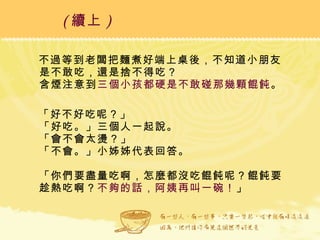 不過等到老闆把麵煮好端上桌後，不知道小朋友是不敢吃，還是捨不得吃？ 含煙注意到 三個小孩都硬是不敢碰那幾顆餛飩 。 「好不好吃呢？」 「好吃。」三個人一起說。 「會不會太燙？」 「不會。」小姊姊代表回答。 「你們要盡量吃啊，怎麼都沒吃餛飩呢？餛飩要趁熱吃啊？ 不夠的話，阿姨再叫一碗！ 」 ( 續上 )   