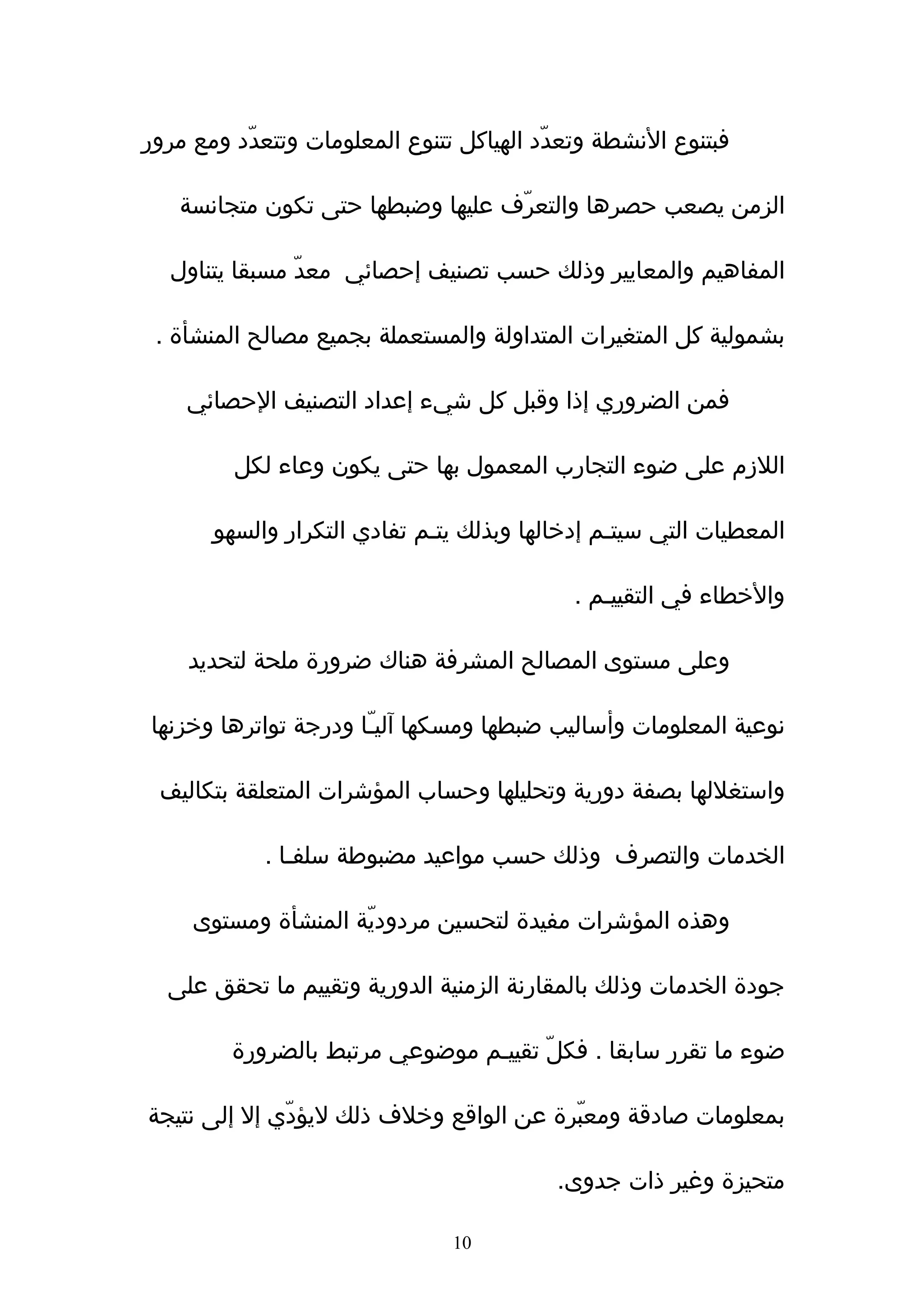 ‫فبتنوع النشطة وتعدّد الهياكل تتنوع المعلومات وتتعدّد ومع مرور‬

   ‫الزمن يصعب حصرها والتعرّف عليها وضبطها حتى تكون متجانسة‬

  ‫المفاهيم والمعايير وذلك حسب تصنيف إحصائي معدّ مسبقا يتناول‬

 ‫بشمولية كل المتغيرات المتداولة والمستعملة بجميع مصالح المنشأة .‬

    ‫فمن الضروري إذا وقبل كل شيء إعداد التصنيف الحصائي‬

         ‫اللزم على ضوء التجارب المعمول بها حتى يكون وعاء لكل‬

       ‫المعطيات التي سيتـم إدخالها وبذلك يتـم تفادي التكرار والسهو‬

                                            ‫والخطاء في التقييـم .‬

    ‫وعلى مستوى المصالح المشرفة هناك ضرورة ملحة لتحديد‬

‫نوعية المعلومات وأساليب ضبطها ومسكها آليـّا ودرجة تواترها وخزنها‬

 ‫واستغللها بصفة دورية وتحليلها وحساب المؤشرات المتعلقة بتكاليف‬

            ‫الخدمات والتصرف وذلك حسب مواعيد مضبوطة سلفـا .‬

     ‫وهذه المؤشرات مفيدة لتحسين مردوديّة المنشأة ومستوى‬

  ‫جودة الخدمات وذلك بالمقارنة الزمنية الدورية وتقييم ما تحقق على‬

         ‫ضوء ما تقرر سابقا . فكلّ تقييـم موضوعي مرتبط بالضرورة‬

‫بمعلومات صادقة ومعبّرة عن الواقع وخلف ذلك ليؤدّي إل إلى نتيجة‬

                                           ‫متحيزة وغير ذات جدوى.‬

                                ‫01‬
 