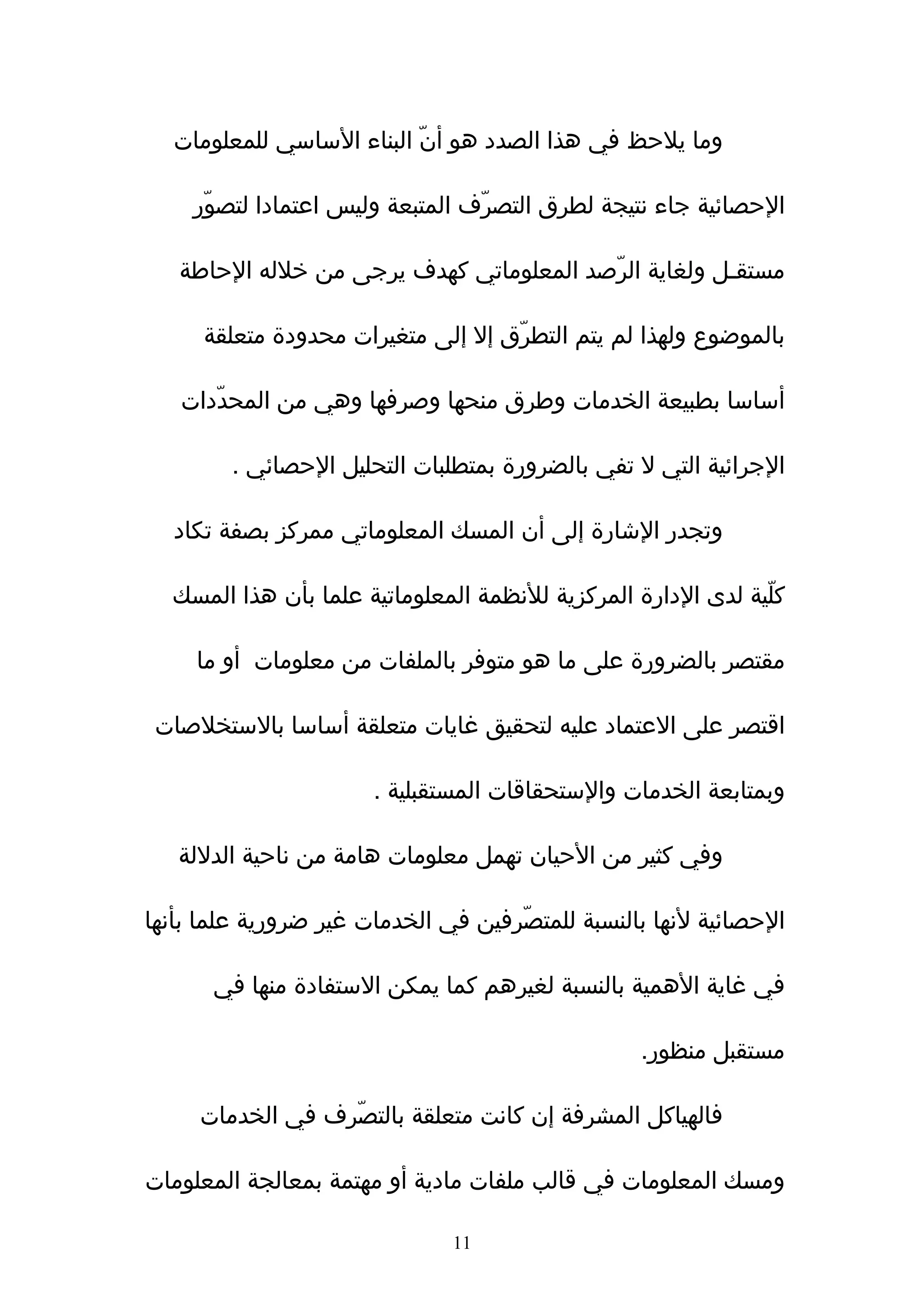 ‫وما يلحظ في هذا الصدد هو أنّ البناء الساسي للمعلومات‬

    ‫الحصائية جاء نتيجة لطرق التصرّف المتبعة وليس اعتمادا لتصوّر‬

   ‫مستقـل ولغاية الرّصد المعلوماتي كهدف يرجى من خلله الحاطة‬

     ‫بالموضوع ولهذا لم يتم التطرّق إل إلى متغيرات محدودة متعلقة‬

   ‫أساسا بطبيعة الخدمات وطرق منحها وصرفها وهي من المحدّدات‬

        ‫الجرائية التي ل تفي بالضرورة بمتطلبات التحليل الحصائي .‬

  ‫وتجدر الشارة إلى أن المسك المعلوماتي ممركز بصفة تكاد‬

  ‫كلّية لدى الدارة المركزية للنظمة المعلوماتية علما بأن هذا المسك‬

     ‫مقتصر بالضرورة على ما هو متوفر بالملفات من معلومات أو ما‬

 ‫اقتصر على العتماد عليه لتحقيق غايات متعلقة أساسا بالستخلصات‬

                       ‫وبمتابعة الخدمات والستحقاقات المستقبلية .‬

   ‫وفي كثير من الحيان تهمل معلومات هامة من ناحية الدللة‬

‫الحصائية لنها بالنسبة للمتصّرفين في الخدمات غير ضرورية علما بأنها‬

      ‫في غاية الهمية بالنسبة لغيرهم كما يمكن الستفادة منها في‬

                                                  ‫مستقبل منظور.‬

     ‫فالهياكل المشرفة إن كانت متعلقة بالتصّرف في الخدمات‬

‫ومسك المعلومات في قالب ملفات مادية أو مهتمة بمعالجة المعلومات‬

                               ‫11‬
 