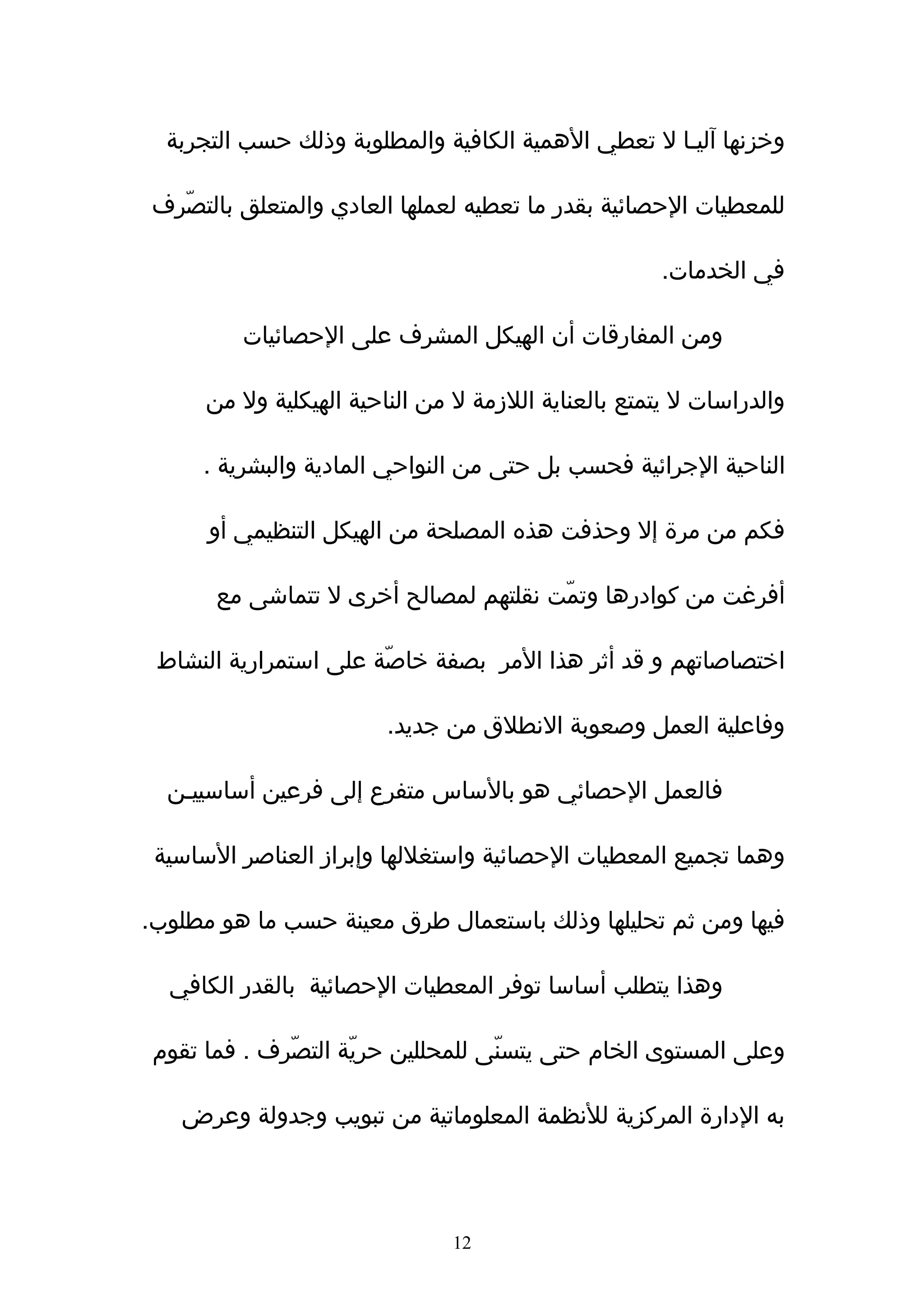 ‫وخزنها آليـا ل تعطي الهمية الكافية والمطلوبة وذلك حسب التجربة‬

‫للمعطيات الحصائية بقدر ما تعطيه لعملها العادي والمتعلق بالتصّرف‬

                                                      ‫في الخدمات.‬

         ‫ومن المفارقات أن الهيكل المشرف على الحصائيات‬

      ‫والدراسات ل يتمتع بالعناية اللزمة ل من الناحية الهيكلية ول من‬

      ‫الناحية الجرائية فحسب بل حتى من النواحي المادية والبشرية .‬

      ‫فكم من مرة إل وحذفت هذه المصلحة من الهيكل التنظيمي أو‬

       ‫أفرغت من كوادرها وتمّت نقلتهم لمصالح أخرى ل تتماشى مع‬

 ‫اختصاصاتهم و قد أثر هذا المر بصفة خاصّة على استمرارية النشاط‬

                         ‫وفاعلية العمل وصعوبة النطلق من جديد.‬

  ‫فالعمل الحصائي هو بالساس متفرع إلى فرعين أساسييـن‬

 ‫وهما تجميع المعطيات الحصائية واستغللها وإبراز العناصر الساسية‬

‫فيها ومن ثم تحليلها وذلك باستعمال طرق معينة حسب ما هو مطلوب.‬

  ‫وهذا يتطلب أساسا توفر المعطيات الحصائية بالقدر الكافي‬

 ‫وعلى المستوى الخام حتى يتسنّى للمحللين حريّة التصّرف . فما تقوم‬

   ‫به الدارة المركزية للنظمة المعلوماتية من تبويب وجدولة وعرض‬




                                ‫21‬
 