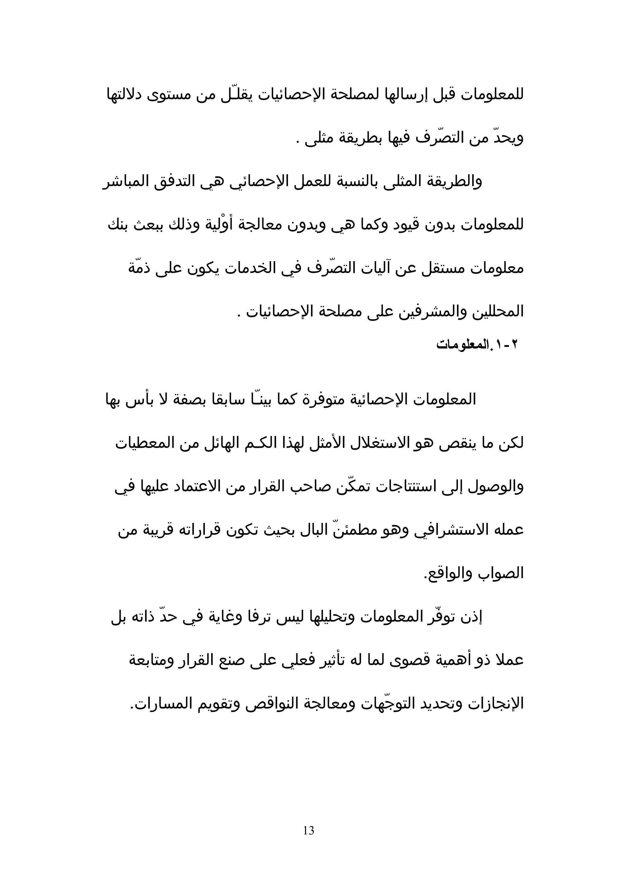 ‫للمعلومات قبل إرسالها لمصلحة الحصائيات يقلـّل من مستوى دللتها‬

                             ‫ويحدّ من التصّرف فيها بطريقة مثلى .‬

‫والطريقة المثلى بالنسبة للعمل الحصائي هي التدفق المباشر‬

‫للمعلومات بدون قيود وكما هي وبدون معالجة أوْلية وذلك ببعث بنك‬

   ‫معلومات مستقل عن آليات التصّرف في الخدمات يكون على ذمّة‬

                    ‫المحللين والمشرفين على مصلحة الحصائيات .‬

                                                   ‫٢-١.المعلومات‬


‫المعلومات الحصائية متوفرة كما بينـّا سابقا بصفة ل بأس بها‬

 ‫لكن ما ينقص هو الستغلل المثل لهذا الكـم الهائل من المعطيات‬

 ‫والوصول إلى استنتاجات تمكّن صاحب القرار من العتماد عليها في‬

  ‫عمله الستشرافي وهو مطمئنّ البال بحيث تكون قراراته قريبة من‬

                                                 ‫الصواب والواقع.‬

 ‫إذن توفّر المعلومات وتحليلها ليس ترفا وغاية في حدّ ذاته بل‬

   ‫عمل ذو أهمية قصوى لما له تأثير فعلي على صنع القرار ومتابعة‬

   ‫النجازات وتحديد التوجّهات ومعالجة النواقص وتقويم المسارات.‬




                              ‫31‬
 