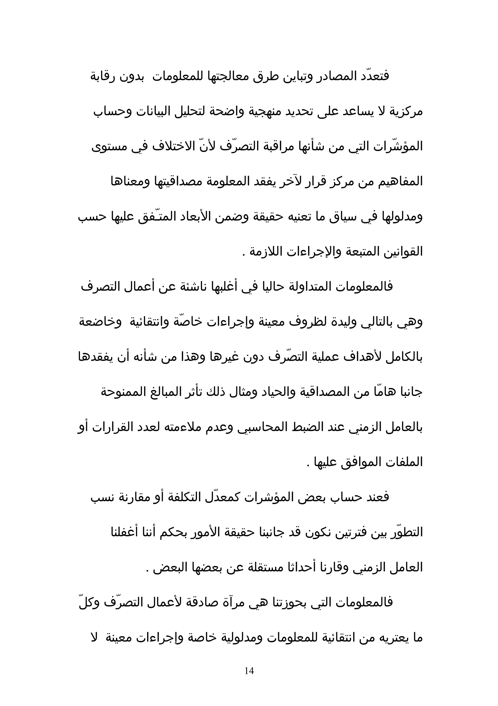 ‫فتعدّد المصادر وتباين طرق معالجتها للمعلومات بدون رقابة‬

  ‫مركزية ل يساعد على تحديد منهجية واضحة لتحليل البيانات وحساب‬

  ‫المؤشّرات التي من شأنها مراقبة التصرّف لنّ الختلف في مستوى‬

     ‫المفاهيم من مركز قرار لخر يفقد المعلومة مصداقيتها ومعناها‬

‫ومدلولها في سياق ما تعنيه حقيقة وضمن البعاد المتـّفق عليها حسب‬

                                ‫القوانين المتبعة والجراءات اللزمة .‬

‫فالمعلومات المتداولة حاليا في أغلبها ناشئة عن أعمال التصرف‬

‫وهي بالتالي وليدة لظروف معينة وإجراءات خاصّة وانتقائية وخاضعة‬

‫بالكامل لهداف عملية التصّرف دون غيرها وهذا من شأنه أن يفقدها‬

    ‫جانبا هامّا من المصداقية والحياد ومثال ذلك تأثر المبالغ الممنوحة‬

‫بالعامل الزمني عند الضبط المحاسبي وعدم ملءمته لعدد القرارات أو‬

                                            ‫الملفات الموافق عليها .‬

  ‫فعند حساب بعض المؤشرات كمعدّل التكلفة أو مقارنة نسب‬

     ‫التطوّر بين فترتين نكون قد جانبنا حقيقة المور بحكم أننا أغفلنا‬

            ‫العامل الزمني وقارنا أحداثا مستقلة عن بعضها البعض .‬

‫فالمعلومات التي بحوزتنا هي مرآة صادقة لعمال التصرّف وكلّ‬

  ‫ما يعتريه من انتقائية للمعلومات ومدلولية خاصة وإجراءات معينة ل‬

                                ‫41‬
 