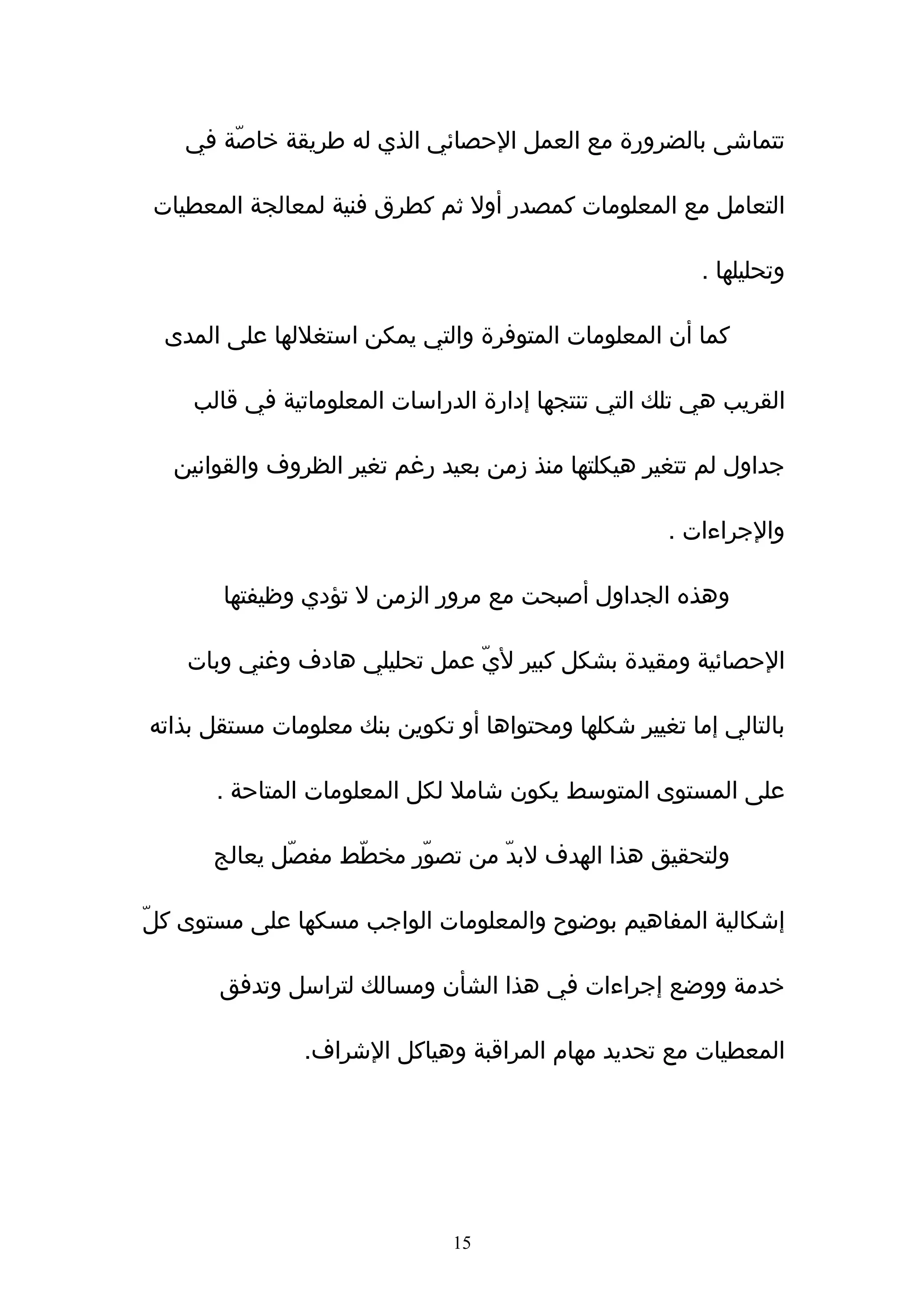 ‫تتماشى بالضرورة مع العمل الحصائي الذي له طريقة خاصّة في‬

‫التعامل مع المعلومات كمصدر أول ثم كطرق فنية لمعالجة المعطيات‬

                                                        ‫وتحليلها .‬

  ‫كما أن المعلومات المتوفرة والتي يمكن استغللها على المدى‬

    ‫القريب هي تلك التي تنتجها إدارة الدراسات المعلوماتية في قالب‬

  ‫جداول لم تتغير هيكلتها منذ زمن بعيد رغم تغير الظروف والقوانين‬

                                                     ‫والجراءات .‬

       ‫وهذه الجداول أصبحت مع مرور الزمن ل تؤدي وظيفتها‬

    ‫الحصائية ومقيدة بشكل كبير ليّ عمل تحليلي هادف وغني وبات‬

‫بالتالي إما تغيير شكلها ومحتواها أو تكوين بنك معلومات مستقل بذاته‬

       ‫على المستوى المتوسط يكون شامل لكل المعلومات المتاحة .‬

      ‫ولتحقيق هذا الهدف لبدّ من تصوّر مخطّط مفصّل يعالج‬

‫إشكالية المفاهيم بوضوح والمعلومات الواجب مسكها على مستوى كلّ‬

       ‫خدمة ووضع إجراءات في هذا الشأن ومسالك لتراسل وتدفق‬

               ‫المعطيات مع تحديد مهام المراقبة وهياكل الشراف.‬




                               ‫51‬
 