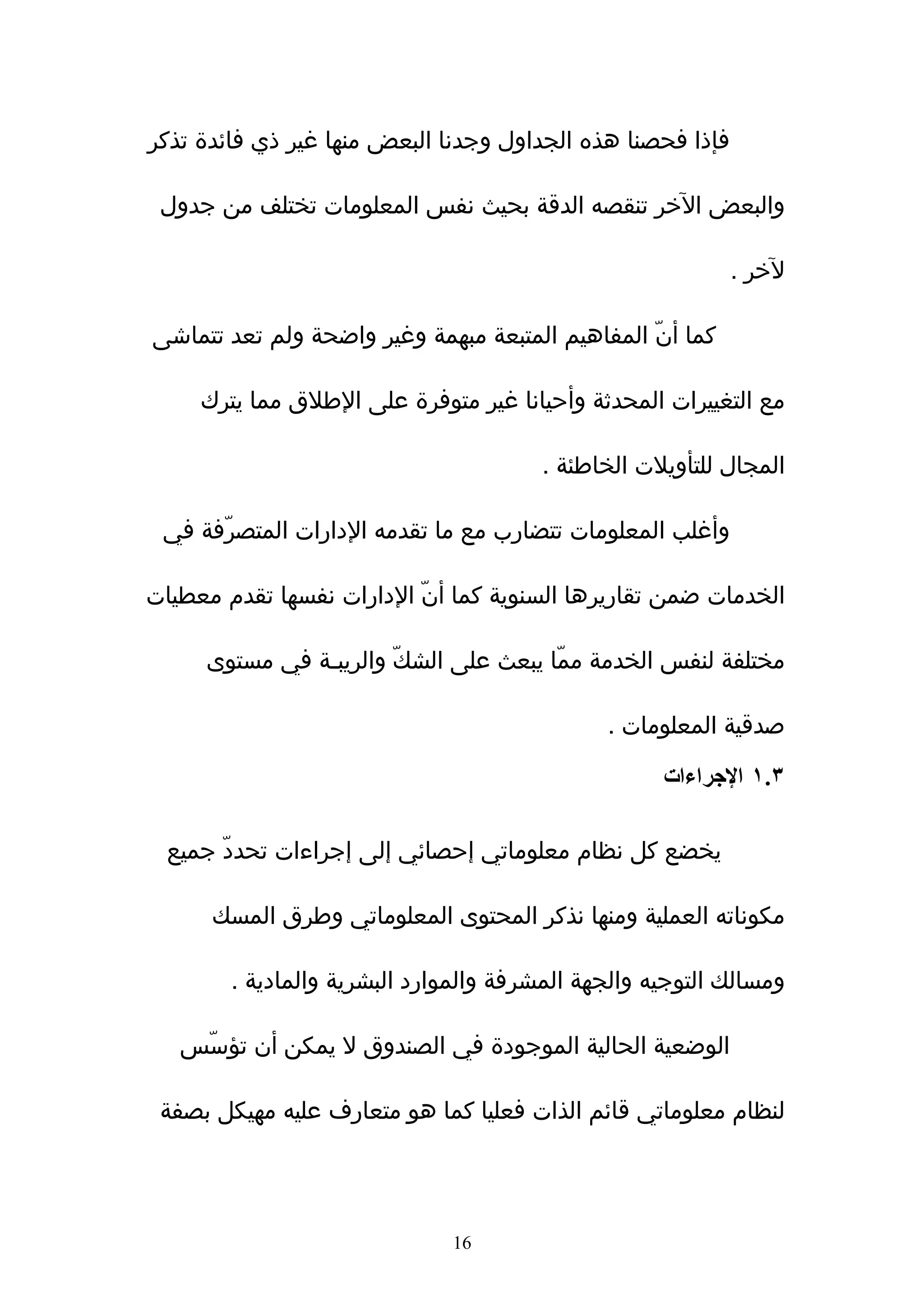 ‫فإذا فحصنا هذه الجداول وجدنا البعض منها غير ذي فائدة تذكر‬

 ‫والبعض الخر تنقصه الدقة بحيث نفس المعلومات تختلف من جدول‬

                                                            ‫لخر .‬

‫كما أنّ المفاهيم المتبعة مبهمة وغير واضحة ولم تعد تتماشى‬

     ‫مع التغييرات المحدثة وأحيانا غير متوفرة على الطلق مما يترك‬

                                        ‫المجال للتأويلت الخاطئة .‬

 ‫وأغلب المعلومات تتضارب مع ما تقدمه الدارات المتصرّفة في‬

‫الخدمات ضمن تقاريرها السنوية كما أنّ الدارات نفسها تقدم معطيات‬

     ‫مختلفة لنفس الخدمة ممّا يبعث على الشكّ والريبـة في مستوى‬

                                              ‫صدقية المعلومات .‬

                                                    ‫٣.١ الجراءات‬

  ‫يخضع كل نظام معلوماتي إحصائي إلى إجراءات تحددّ جميع‬

      ‫مكوناته العملية ومنها نذكر المحتوى المعلوماتي وطرق المسك‬

        ‫ومسالك التوجيه والجهة المشرفة والموارد البشرية والمادية .‬

   ‫الوضعية الحالية الموجودة في الصندوق ل يمكن أن تؤسّس‬

 ‫لنظام معلوماتي قائم الذات فعليا كما هو متعارف عليه مهيكل بصفة‬




                              ‫61‬
 