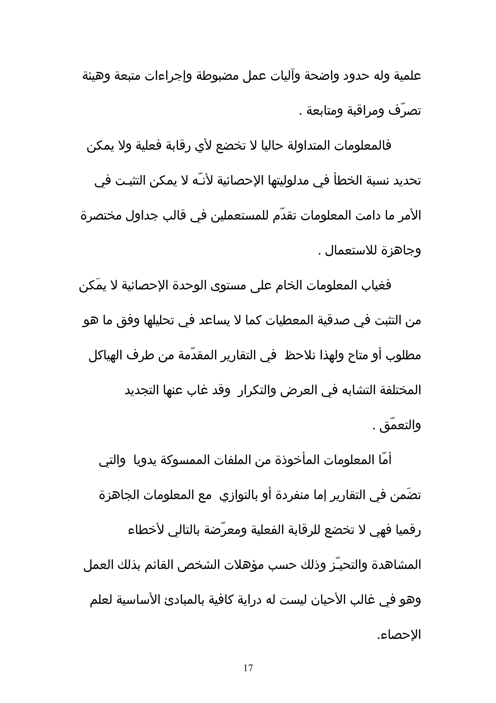 ‫علمية وله حدود واضحة وآليات عمل مضبوطة وإجراءات متبعة وهيئة‬

                                        ‫تصرّف ومراقبة ومتابعة .‬

 ‫فالمعلومات المتداولة حاليا ل تخضع لي رقابة فعلية ول يمكن‬

  ‫تحديد نسبة الخطأ في مدلوليتها الحصائية لنـّه ل يمكن التثبـت في‬

‫المر ما دامت المعلومات تقدّم للمستعملين في قالب جداول مختصرة‬

                                            ‫وجاهزة للستعمال .‬

‫فغياب المعلومات الخام على مستوى الوحدة الحصائية ل يمَكن‬

‫من التثبت في صدقية المعطيات كما ل يساعد في تحليلها وفق ما هو‬

 ‫مطلوب أو متاح ولهذا نلحظ في التقارير المقدّمة من طرف الهياكل‬

        ‫المختلفة التشابه في العرض والتكرار وقد غاب عنها التجديد‬

                                                      ‫والتعمّق .‬

   ‫أمّا المعلومات المأخوذة من الملفات الممسوكة يدويا والتي‬

   ‫تضَمن في التقارير إما منفردة أو بالتوازي مع المعلومات الجاهزة‬

        ‫رقميا فهي ل تخضع للرقابة الفعلية ومعرّضة بالتالي لخطاء‬

‫المشاهدة والتحيـّز وذلك حسب مؤهلت الشخص القائم بذلك العمل‬

 ‫وهو في غالب الحيان ليست له دراية كافية بالمبادئ الساسية لعلم‬

                                                       ‫الحصاء.‬

                              ‫71‬
 