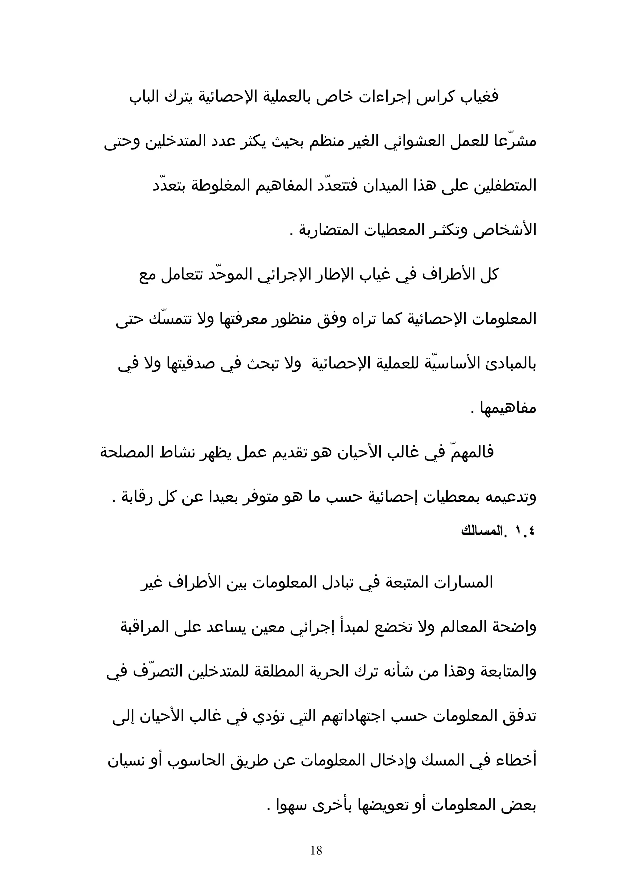 ‫فغياب كراس إجراءات خاص بالعملية الحصائية يترك الباب‬

‫مشرّعا للعمل العشوائي الغير منظم بحيث يكثر عدد المتدخلين وحتى‬

       ‫المتطفلين على هذا الميدان فتتعدّد المفاهيم المغلوطة بتعدّد‬

                           ‫الشخاص وتكثـر المعطيات المتضاربة .‬

     ‫كل الطراف في غياب الطار الجرائي الموحّد تتعامل مع‬

  ‫المعلومات الحصائية كما تراه وفق منظور معرفتها ول تتمسّك حتى‬

  ‫بالمبادئ الساسيّة للعملية الحصائية ول تبحث في صدقيتها ول في‬

                                                      ‫مفاهيمها .‬

‫فالمهمّ في غالب الحيان هو تقديم عمل يظهر نشاط المصلحة‬

 ‫وتدعيمه بمعطيات إحصائية حسب ما هو متوفر بعيدا عن كل رقابة .‬

                                                     ‫٤.١ .المسالك‬

     ‫المسارات المتبعة في تبادل المعلومات بين الطراف غير‬

  ‫واضحة المعالم ول تخضع لمبدأ إجرائي معين يساعد على المراقبة‬

‫والمتابعة وهذا من شأنه ترك الحرية المطلقة للمتدخلين التصرّف في‬

 ‫تدفق المعلومات حسب اجتهاداتهم التي تؤدي في غالب الحيان إلى‬

 ‫أخطاء في المسك وإدخال المعلومات عن طريق الحاسوب أو نسيان‬

                        ‫بعض المعلومات أو تعويضها بأخرى سهوا .‬

                              ‫81‬
 